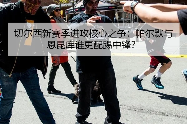 切尔西新赛季进攻核心之争：帕尔默与恩昆库谁更配踢中锋？